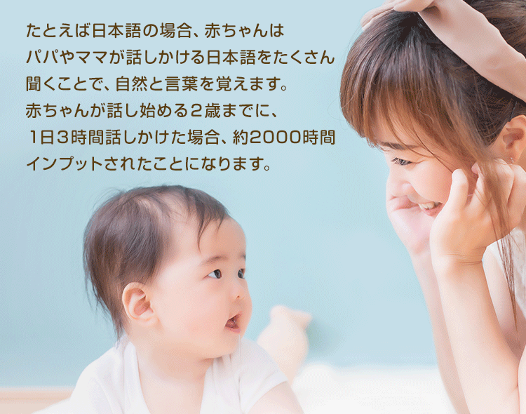 たとえば日本語の場合、赤ちゃんはパパやママが話しかける日本語をたくさん聞くことで、自然と言葉を覚えます。赤ちゃんが話し始める2歳までに、1日3時間話しかけた場合、約2000時間インプットされたことになります。