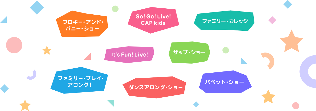 フロギー・アンド・バニー・ショー, Go! Go! Live! CAP kids, ファン・ウィズ・ザップ, It's Fun! Live!, ファミリー・カレッジ, ファミリー・プレイ・アロング！, ダンスアロング・ショー, パペット・ショー
